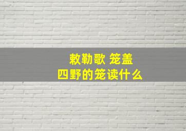 敕勒歌 笼盖四野的笼读什么